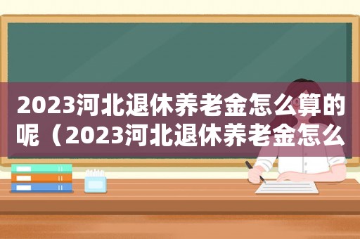 2023河北退休養(yǎng)老金怎么算的呢（2023河北退休養(yǎng)老金怎么算的）