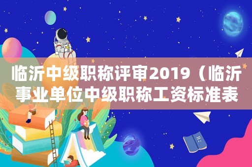 臨沂中級職稱評審2019（臨沂事業單位中級職稱工資標準表）
