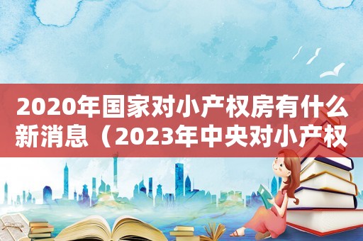 2020年國家對小產權房有什么新消息（2023年中央對小產權房的政策解讀）
