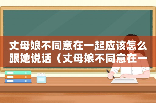 丈母娘不同意在一起應該怎么跟她說話（丈母娘不同意在一起應該怎么跟她說）