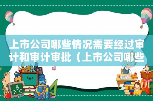上市公司哪些情況需要經(jīng)過審計和審計審批（上市公司哪些情況需要經(jīng)過審計和審計）