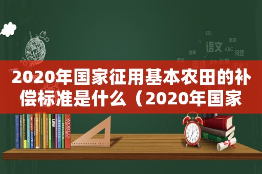 2020年國家征用基本農田的補償標準是什么（2020年國家征用基本農田的補償標準）