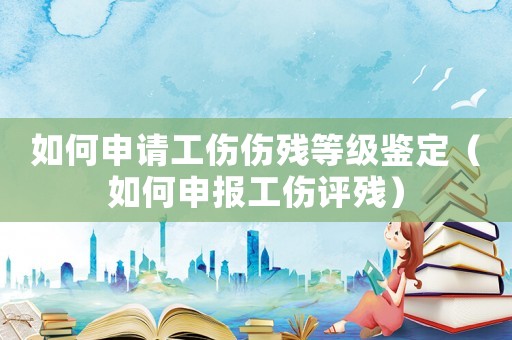 如何申請工傷傷殘等級鑒定（如何申報工傷評殘）