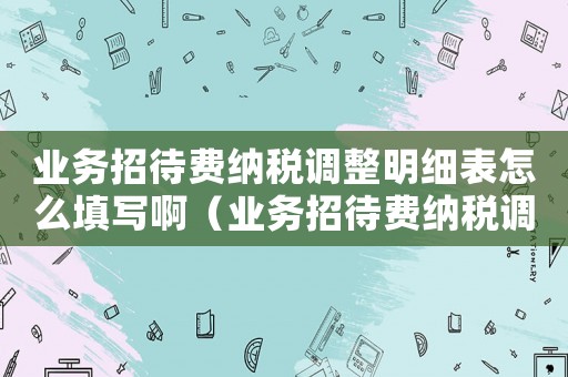 業(yè)務(wù)招待費(fèi)納稅調(diào)整明細(xì)表怎么填寫啊（業(yè)務(wù)招待費(fèi)納稅調(diào)整明細(xì)表怎么填寫）