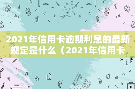 2021年信用卡逾期利息的最新規定是什么（2021年信用卡逾期利息的最新規定）