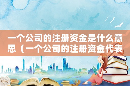 一個公司的注冊資金是什么意思（一個公司的注冊資金代表什么意思呀）