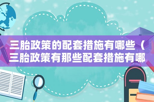 三胎政策的配套措施有哪些（三胎政策有那些配套措施有哪些內容）