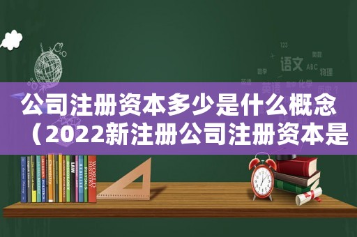 公司注冊(cè)資本多少是什么概念（2022新注冊(cè)公司注冊(cè)資本是多少錢(qián)）