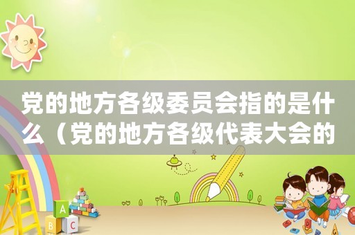 黨的地方各級委員會指的是什么（黨的地方各級代表大會的職權包括()）