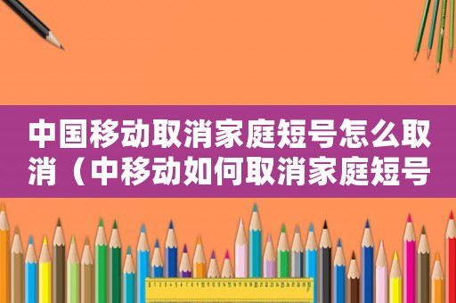 中國移動取消家庭短號怎么取消（中移動如何取消家庭短號成員號碼）