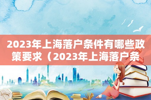 2023年上海落戶條件有哪些政策要求（2023年上海落戶條件有哪些政策）