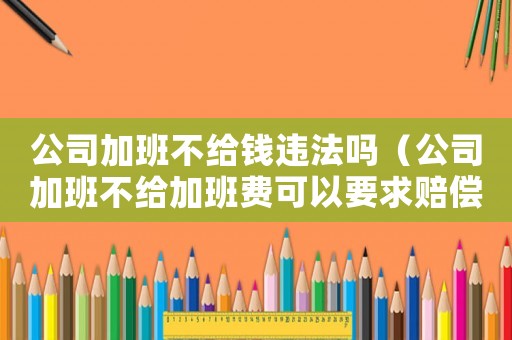 公司加班不給錢違法嗎（公司加班不給加班費可以要求賠償嗎）