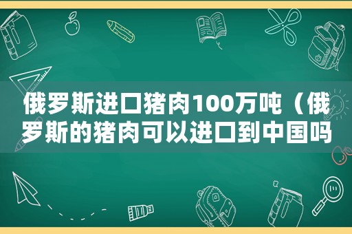 俄羅斯進(jìn)口豬肉100萬(wàn)噸（俄羅斯的豬肉可以進(jìn)口到中國(guó)嗎?）