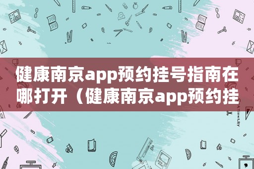健康南京app預(yù)約掛號(hào)指南在哪打開（健康南京app預(yù)約掛號(hào)指南在哪）