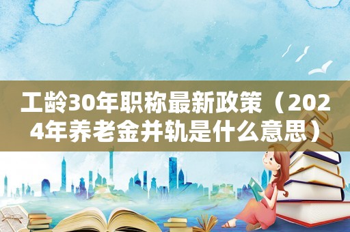 工齡30年職稱最新政策（2024年養老金并軌是什么意思）
