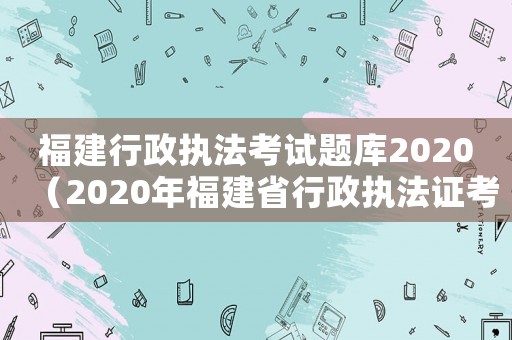 福建行政執法考試題庫2020（2020年福建省行政執法證考試）