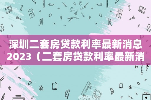 深圳二套房貸款利率最新消息2023（二套房貸款利率最新消息2023）