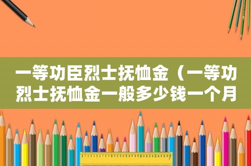 一等功臣烈士撫恤金（一等功烈士撫恤金一般多少錢一個月）