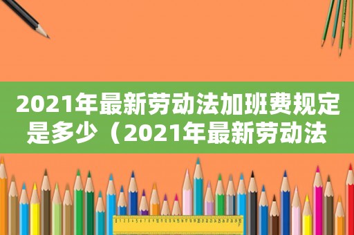 2021年最新勞動法加班費規定是多少（2021年最新勞動法加班費規定）