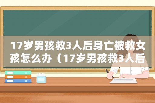17歲男孩救3人后身亡被救女孩怎么辦（17歲男孩救3人后身亡被救女孩）