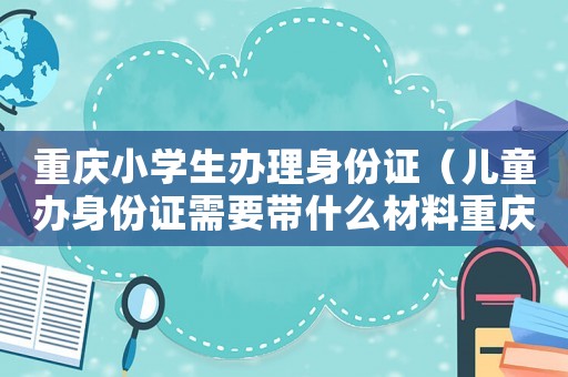 重慶小學生辦理身份證（兒童辦身份證需要帶什么材料重慶）