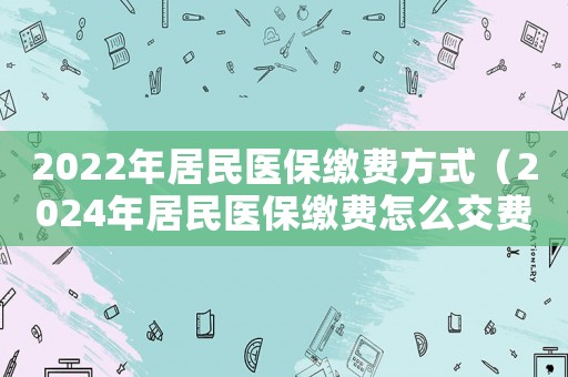 2022年居民醫(yī)保繳費(fèi)方式（2024年居民醫(yī)保繳費(fèi)怎么交費(fèi)）