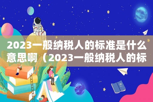 2023一般納稅人的標準是什么意思啊（2023一般納稅人的標準是什么意思）