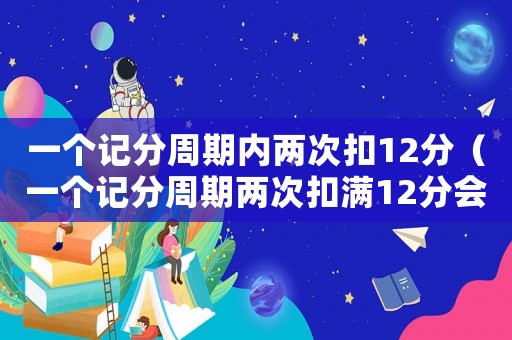 一個記分周期內兩次扣12分（一個記分周期兩次扣滿12分會怎樣）