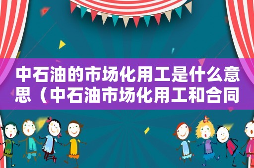 中石油的市場化用工是什么意思（中石油市場化用工和合同制用工的區別）