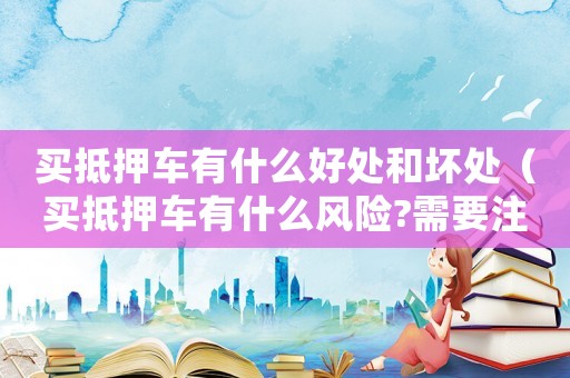 買抵押車有什么好處和壞處（買抵押車有什么風險?需要注意什么?）