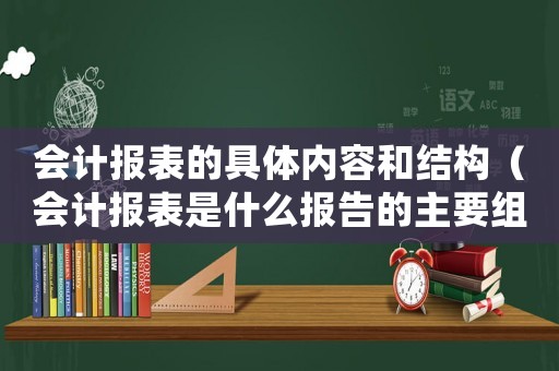 會計報表的具體內(nèi)容和結(jié)構(gòu)（會計報表是什么報告的主要組成部分）