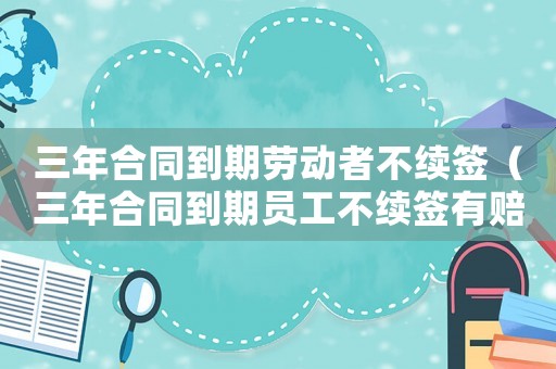 三年合同到期勞動者不續(xù)簽（三年合同到期員工不續(xù)簽有賠償嗎）