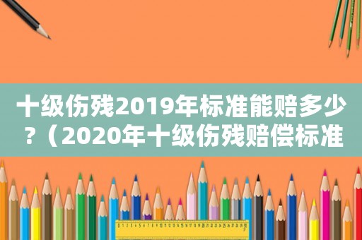 十級傷殘2019年標準能賠多少 ?（2020年十級傷殘賠償標準是多少）