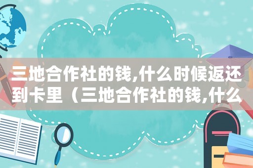 三地合作社的錢,什么時(shí)候返還到卡里（三地合作社的錢,什么時(shí)候返還到卡里）