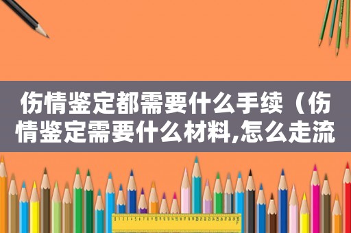 傷情鑒定都需要什么手續（傷情鑒定需要什么材料,怎么走流程的）