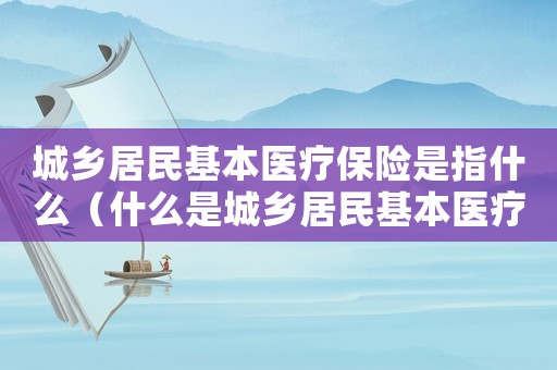 城鄉居民基本醫療保險是指什么（什么是城鄉居民基本醫療保險基金）