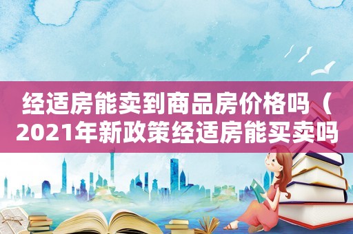 經適房能賣到商品房價格嗎（2021年新政策經適房能買賣嗎）