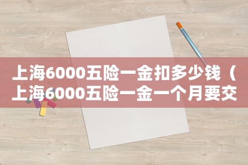 上海6000五險(xiǎn)一金扣多少錢（上海6000五險(xiǎn)一金一個(gè)月要交多少）