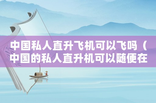 中國私人直升飛機可以飛嗎（中國的私人直升機可以隨便在天上飛嗎）