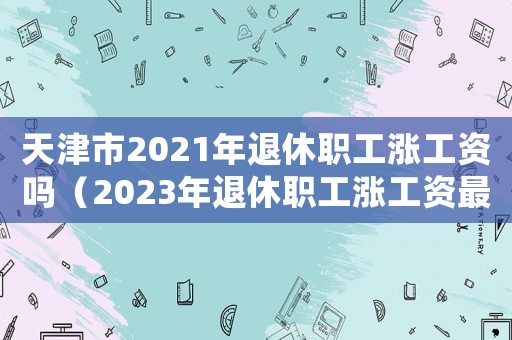 天津市2021年退休職工漲工資嗎（2023年退休職工漲工資最新消息天津）