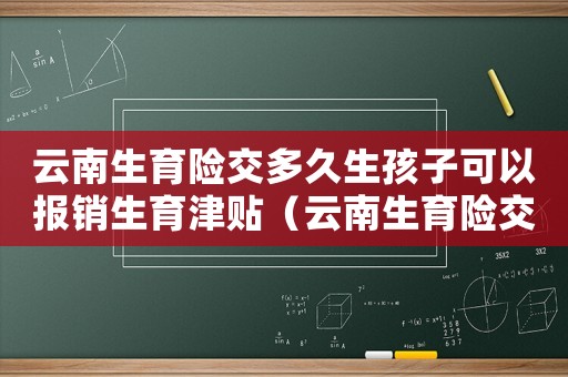 云南生育險(xiǎn)交多久生孩子可以報(bào)銷生育津貼（云南生育險(xiǎn)交多久生孩子可以報(bào)銷）