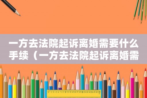 一方去法院起訴離婚需要什么手續(xù)（一方去法院起訴離婚需要帶什么資料）