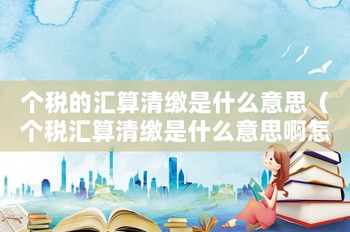 個(gè)稅的匯算清繳是什么意思（個(gè)稅匯算清繳是什么意思啊怎么操作）
