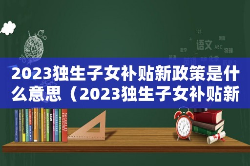 2023獨生子女補貼新政策是什么意思（2023獨生子女補貼新政策是什么）