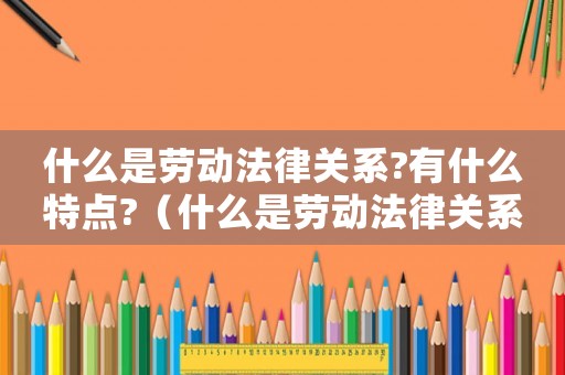 什么是勞動法律關系?有什么特點?（什么是勞動法律關系?有哪些聯系和區別）