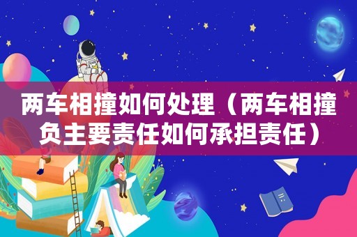 兩車相撞如何處理（兩車相撞負主要責任如何承擔責任）