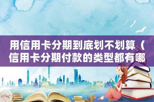用信用卡分期到底劃不劃算（信用卡分期付款的類型都有哪些呢）