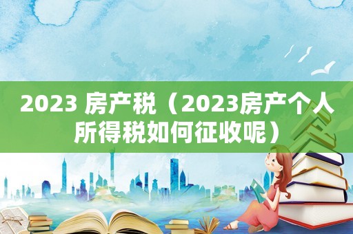 2023 房產稅（2023房產個人所得稅如何征收呢）