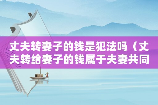 丈夫轉妻子的錢是犯法嗎（丈夫轉給妻子的錢屬于夫妻共同財產么）