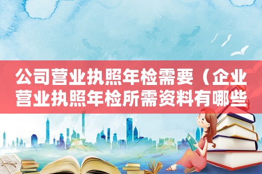 公司營業執照年檢需要（企業營業執照年檢所需資料有哪些內容）